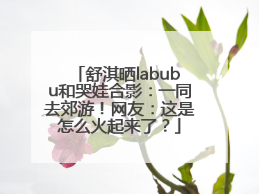舒淇晒labubu和哭娃合影：一同去郊游！网友：这是怎么火起来了？