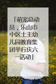 萌宠总动员，乐山市中区土主幼儿园教育集团举行庆六一活动
