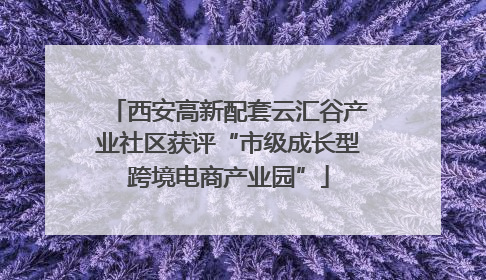 西安高新配套云汇谷产业社区获评“市级成长型跨境电商产业园”