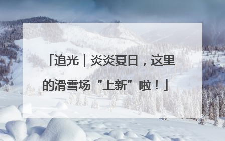 追光｜炎炎夏日，这里的滑雪场“上新”啦！