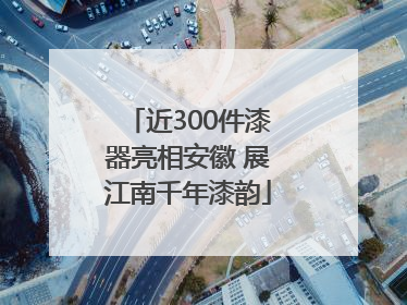 近300件漆器亮相安徽 展江南千年漆韵