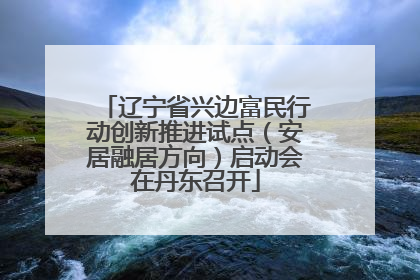 辽宁省兴边富民行动创新推进试点（安居融居方向）启动会在丹东召开