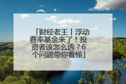 财经老王丨浮动费率基金来了！投资者该怎么选？6个问题带你看懂