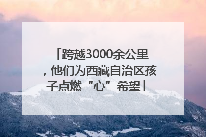 跨越3000余公里，他们为西藏自治区孩子点燃“心”希望