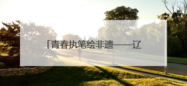 青春执笔绘非遗——辽宁石油化工大学艺术设计学院参加2025 年辽宁省“非遗新青年”高校优秀作品推荐活动