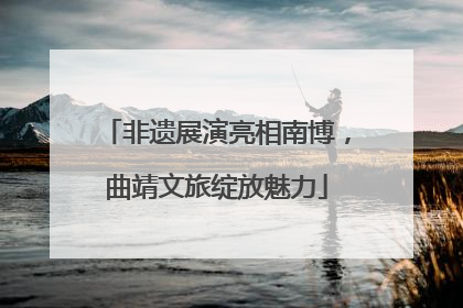 非遗展演亮相南博，曲靖文旅绽放魅力