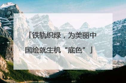 铁轨织绿，为美丽中国绘就生机“底色”
