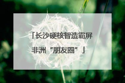 长沙硬核智造霸屏非洲“朋友圈”