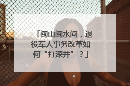 闽山闽水间，退役军人事务改革如何“打深井”？
