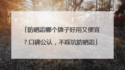 防晒霜哪个牌子好用又便宜？口碑公认，不踩坑防晒霜