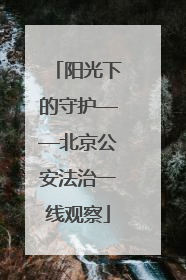 阳光下的守护——北京公安法治一线观察