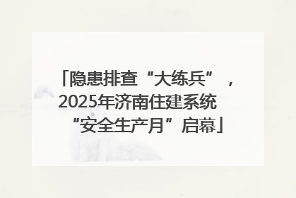 隐患排查“大练兵”，2025年济南住建系统“安全生产月”启幕