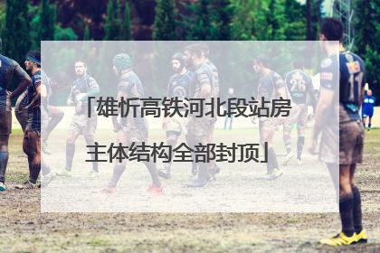 雄忻高铁河北段站房主体结构全部封顶