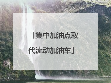 集中加油点取代流动加油车