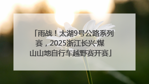 雨战！太湖9号公路系列赛，2025浙江长兴·煤山山地自行车越野赛开赛