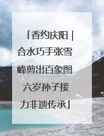 香约庆阳｜合水巧手张雪峰剪出百象图 六岁孙子接力非遗传承