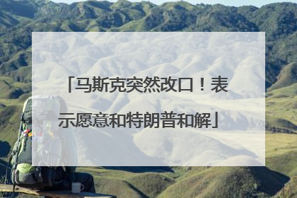 马斯克突然改口！表示愿意和特朗普和解