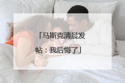马斯克清晨发帖：我后悔了