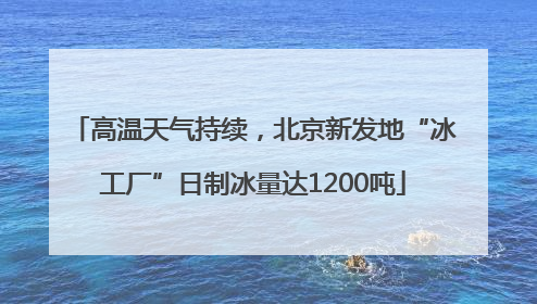 高温天气持续，北京新发地“冰工厂”日制冰量达1200吨