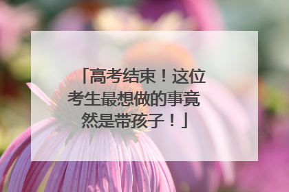 高考结束！这位考生最想做的事竟然是带孩子！