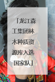 龙江森工集团林木种质资源库入选国家队