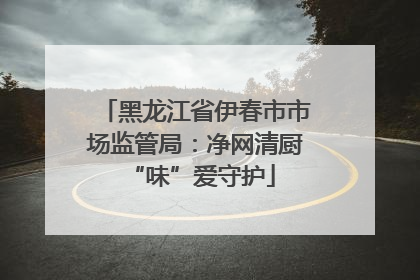 黑龙江省伊春市市场监管局：净网清厨 “味”爱守护