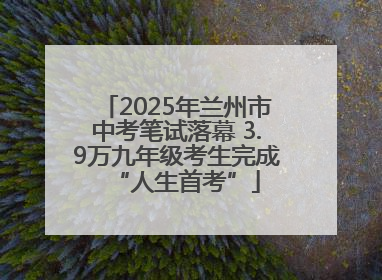2025年兰州市中考笔试落幕 3.9万九年级考生完成“人生首考”