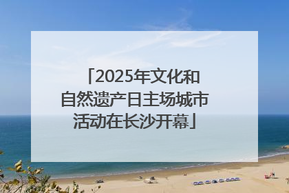 2025年文化和自然遗产日主场城市活动在长沙开幕