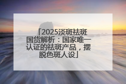2025淡斑祛斑国货解析：国家唯一认证的祛斑产品，摆脱色斑人设