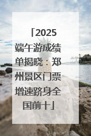 2025端午游成绩单揭晓：郑州景区门票增速跻身全国前十