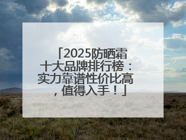 2025防晒霜十大品牌排行榜：实力靠谱性价比高，值得入手！
