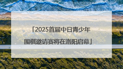 2025首届中日青少年围棋邀请赛将在洛阳启幕