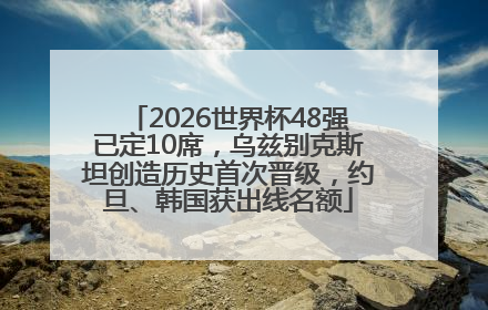 2026世界杯48强已定10席，乌兹别克斯坦创造历史首次晋级，约旦、韩国获出线名额