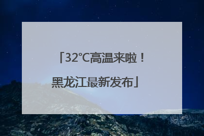 32℃高温来啦！黑龙江最新发布