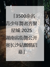 3500余名青少年舞者齐聚星城 2025湖南省街舞公开赛长沙站燃情启幕