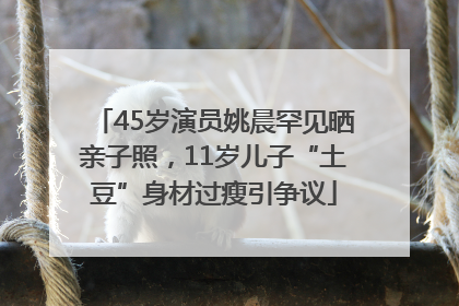 45岁演员姚晨罕见晒亲子照，11岁儿子“土豆”身材过瘦引争议