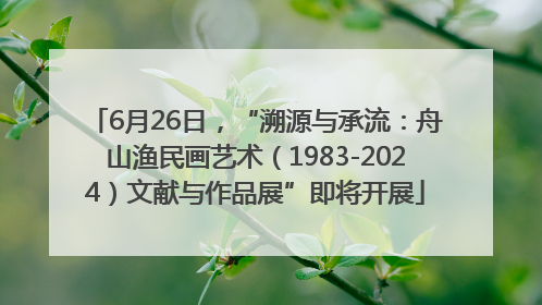 6月26日，“溯源与承流：舟山渔民画艺术（1983-2024）文献与作品展”即将开展