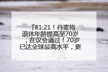 81:21！丹麦将退休年龄提高至70岁，在议会通过！70岁已达全球最高水平，更多国家或将逐步跟进
