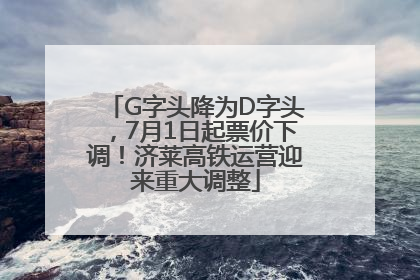 G字头降为D字头，7月1日起票价下调！济莱高铁运营迎来重大调整